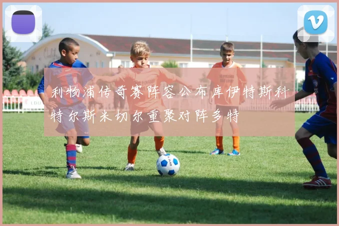 利物浦传奇赛阵容公布库伊特斯科特尔斯米切尔重聚对阵多特