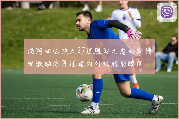诺阿回忆热火27连胜时刻詹姆斯情绪激动球员通道内外的精彩瞬间
