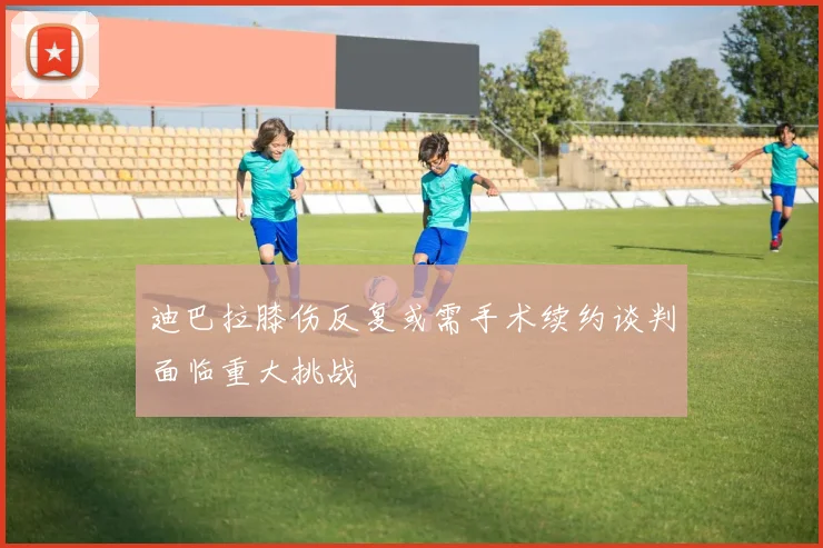 迪巴拉膝伤反复或需手术续约谈判面临重大挑战