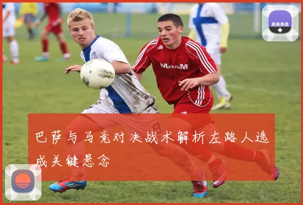 巴萨与马竞对决战术解析左路人选成关键悬念