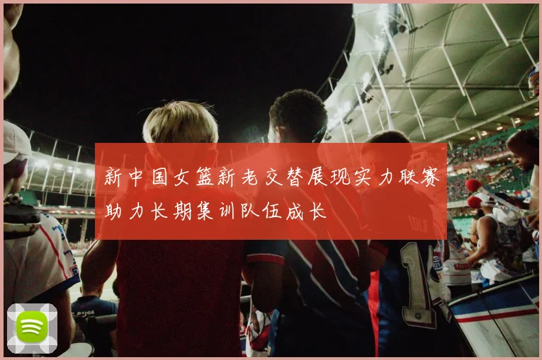 新中国女篮新老交替展现实力联赛助力长期集训队伍成长