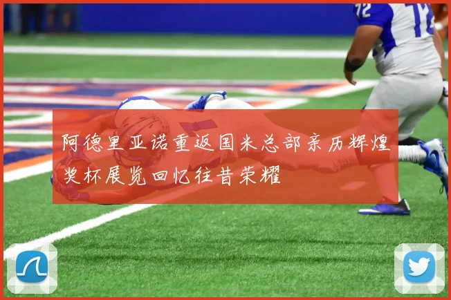 阿德里亚诺重返国米总部亲历辉煌奖杯展览回忆往昔荣耀