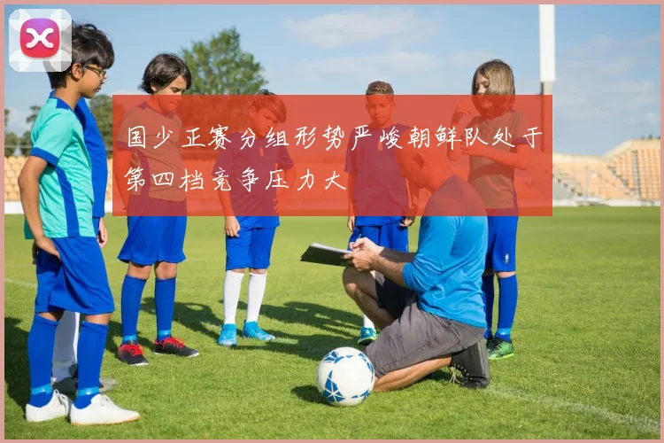 国少正赛分组形势严峻朝鲜队处于第四档竞争压力大
