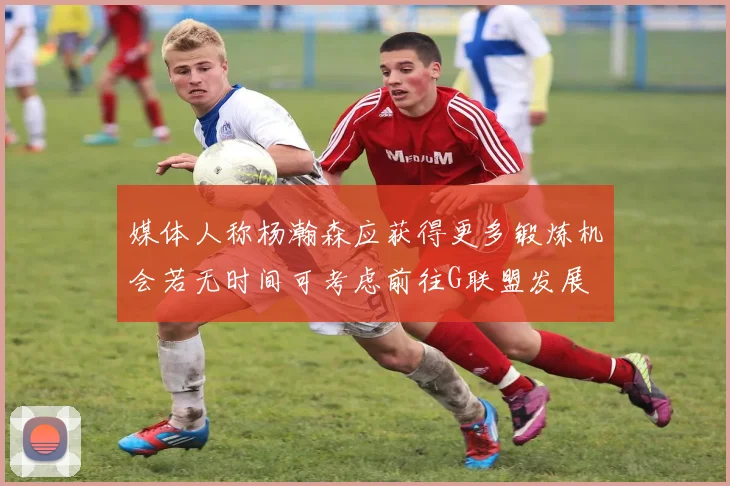 媒体人称杨瀚森应获得更多锻炼机会若无时间可考虑前往G联盟发展