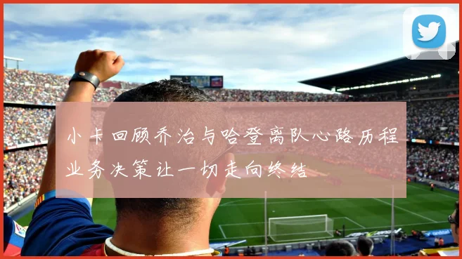 小卡回顾乔治与哈登离队心路历程业务决策让一切走向终结