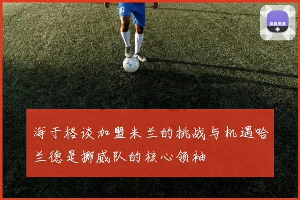 海于格谈加盟米兰的挑战与机遇哈兰德是挪威队的核心领袖
