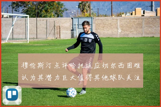 穆伦斯汀点评哈托适应切尔西困难认为其潜力巨大值得其他球队关注