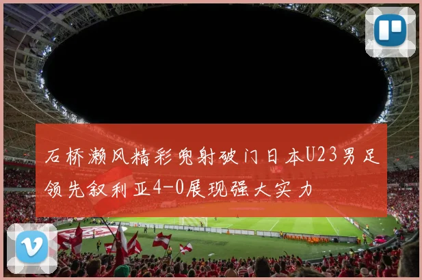 石桥濑风精彩兜射破门日本U23男足领先叙利亚4-0展现强大实力