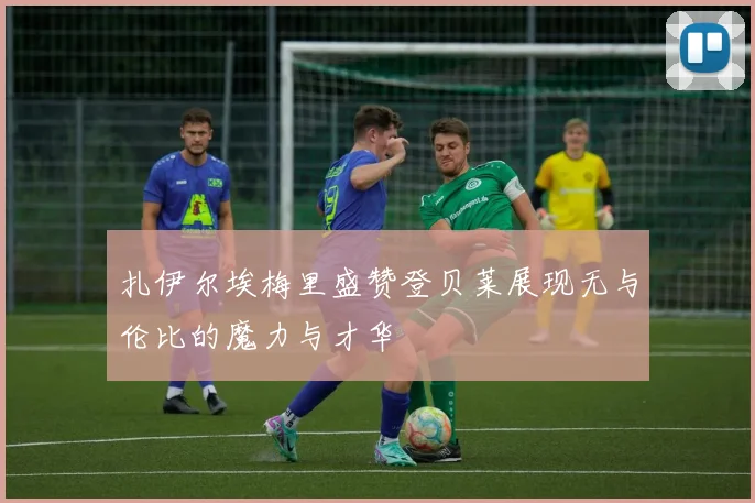 扎伊尔埃梅里盛赞登贝莱展现无与伦比的魔力与才华