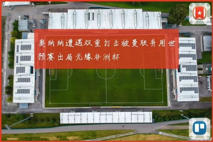 奥纳纳遭遇双重打击被曼联弃用世预赛出局无缘非洲杯