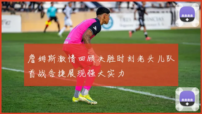 詹姆斯激情回顾决胜时刻老头儿队首战告捷展现强大实力