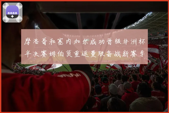 摩洛哥和塞内加尔成功晋级非洲杯半决赛姆伯莫重返曼联备战新赛季