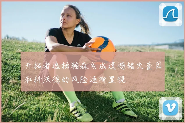 开拓者选杨瀚森或成遗憾错失奎因和科沃德的风险逐渐显现