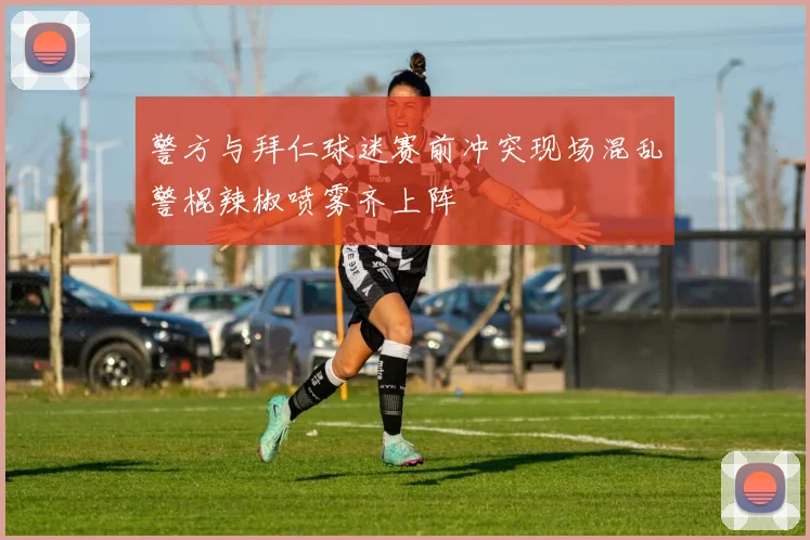 警方与拜仁球迷赛前冲突现场混乱警棍辣椒喷雾齐上阵