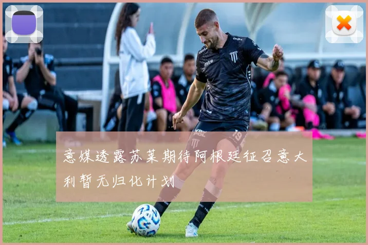 意媒透露苏莱期待阿根廷征召意大利暂无归化计划