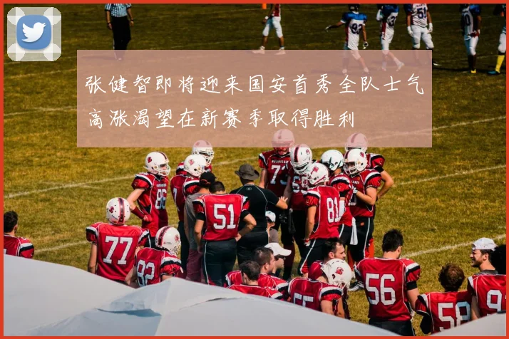 张健智即将迎来国安首秀全队士气高涨渴望在新赛季取得胜利