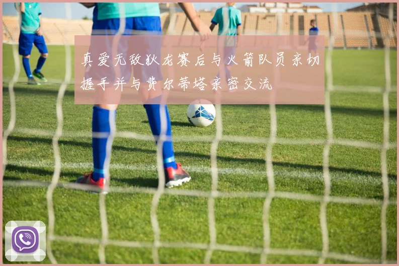 真爱无敌狄龙赛后与火箭队员亲切握手并与费尔蒂塔亲密交流