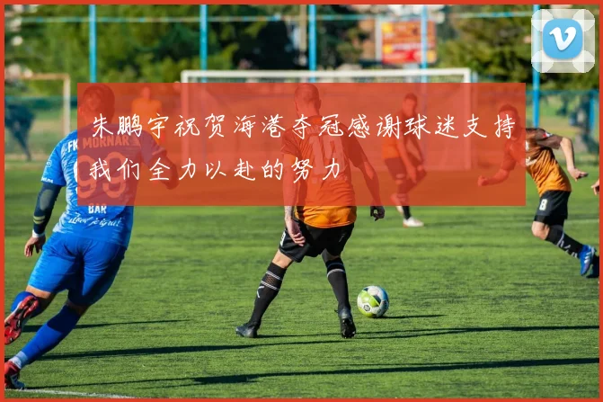 朱鹏宇祝贺海港夺冠感谢球迷支持我们全力以赴的努力
