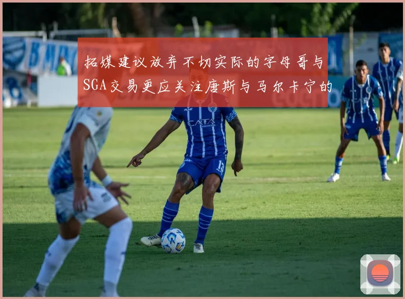 拓媒建议放弃不切实际的字母哥与SGA交易更应关注唐斯与马尔卡宁的潜力