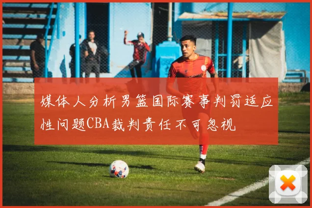 媒体人分析男篮国际赛事判罚适应性问题CBA裁判责任不可忽视