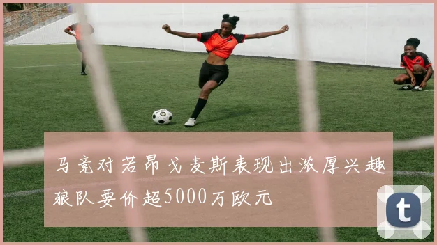 马竞对若昂戈麦斯表现出浓厚兴趣狼队要价超5000万欧元