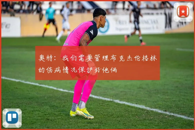 奥特：我们需要管理布克杰伦格林的伤病情况保护好他俩