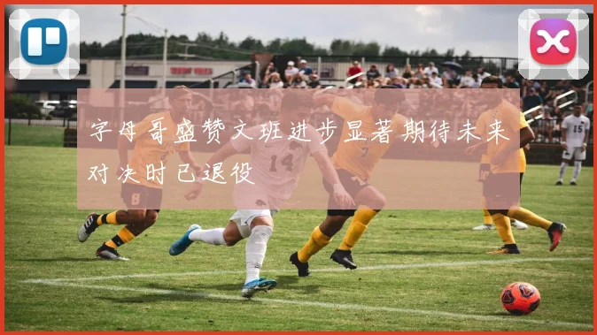 字母哥盛赞文班进步显著期待未来对决时已退役
