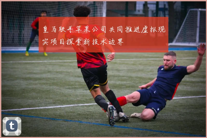 皇马联手苹果公司共同推进虚拟现实项目探索新技术边界