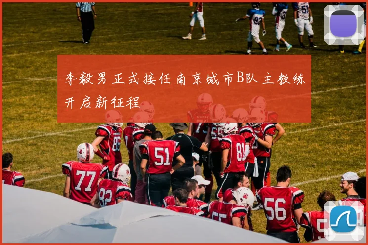 李毅男正式接任南京城市B队主教练开启新征程