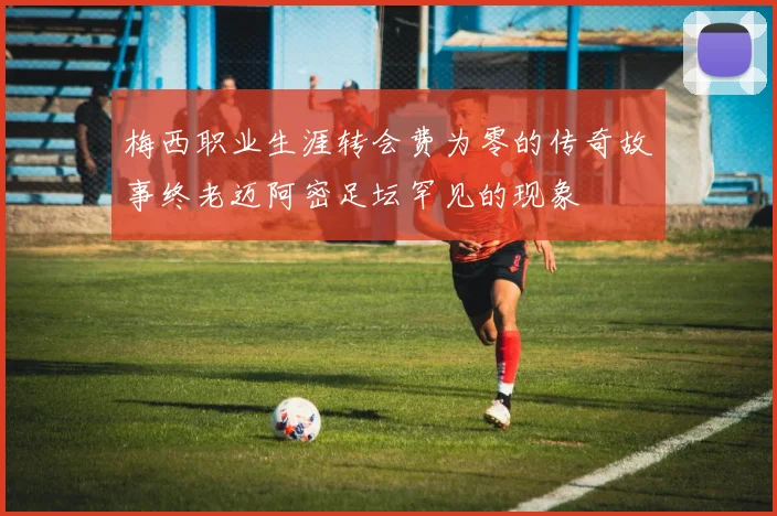 梅西职业生涯转会费为零的传奇故事终老迈阿密足坛罕见的现象