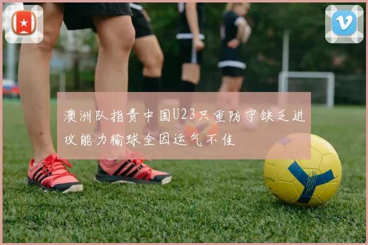 澳洲队指责中国U23只重防守缺乏进攻能力输球全因运气不佳