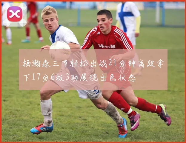 杨瀚森三节轻松出战21分钟高效拿下17分6板3助展现出色状态